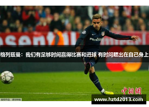 格列兹曼：我们有足够时间赢得比赛和进球 有时问题出在自己身上