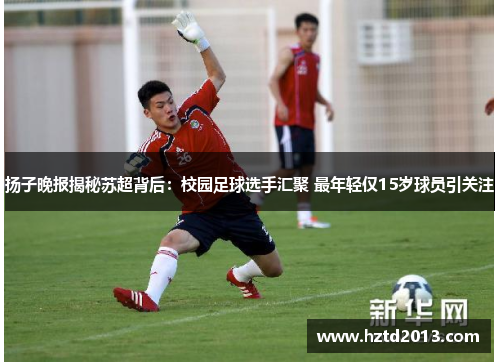 扬子晚报揭秘苏超背后：校园足球选手汇聚 最年轻仅15岁球员引关注