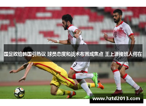 国足败给韩国引热议 球员态度和战术布置成焦点 王上源接班人何在